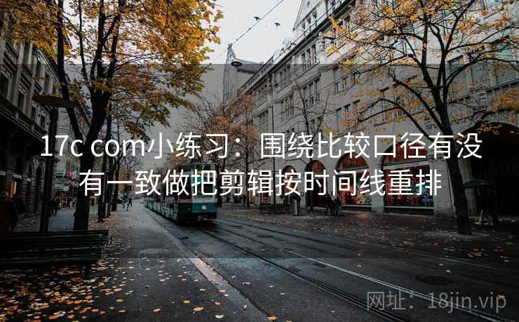 17c com小练习：围绕比较口径有没有一致做把剪辑按时间线重排