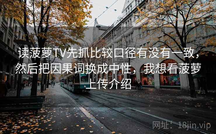 读菠萝TV先抓比较口径有没有一致，然后把因果词换成中性，我想看菠萝上传介绍