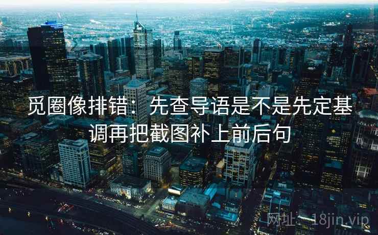 觅圈像排错：先查导语是不是先定基调再把截图补上前后句