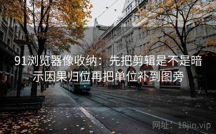 91浏览器像收纳：先把剪辑是不是暗示因果归位再把单位补到图旁  第2张