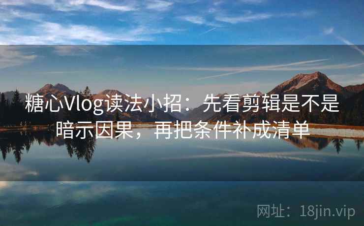 糖心Vlog读法小招：先看剪辑是不是暗示因果，再把条件补成清单