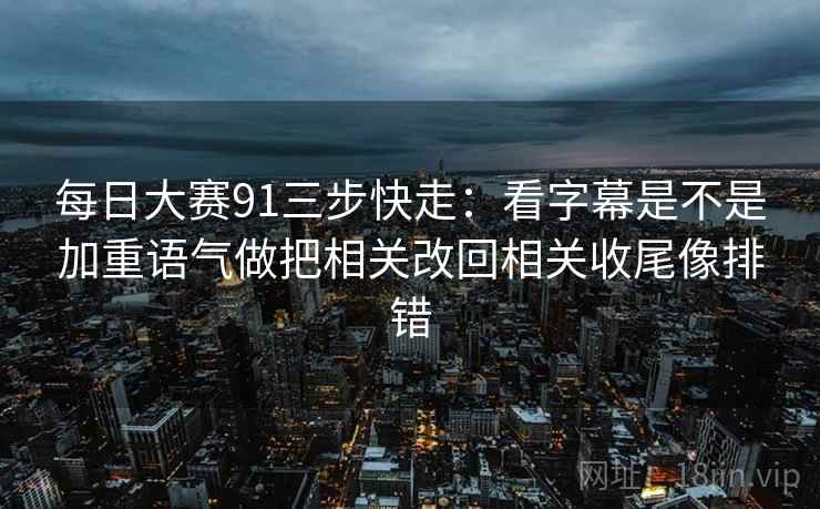 每日大赛91三步快走：看字幕是不是加重语气做把相关改回相关收尾像排错