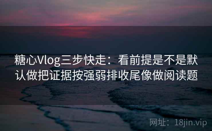 糖心Vlog三步快走：看前提是不是默认做把证据按强弱排收尾像做阅读题