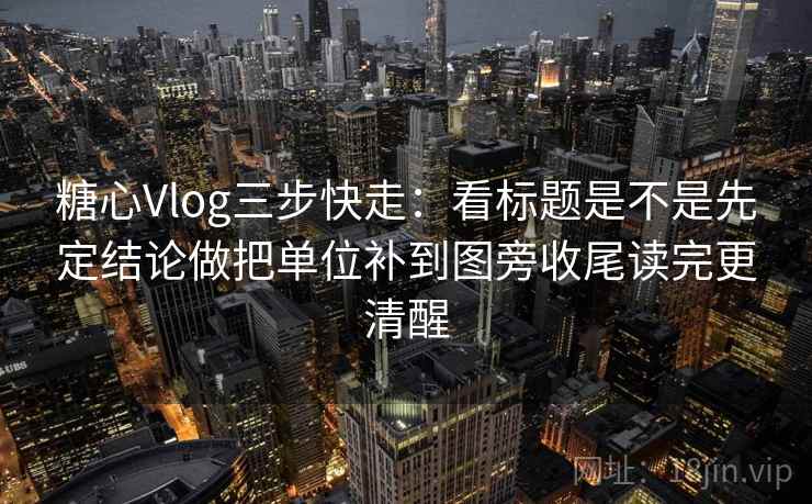 糖心Vlog三步快走：看标题是不是先定结论做把单位补到图旁收尾读完更清醒