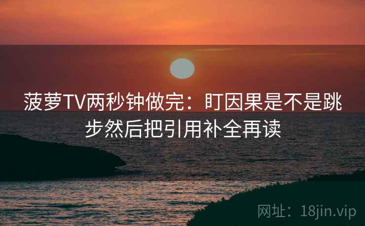 菠萝TV两秒钟做完：盯因果是不是跳步然后把引用补全再读  第2张