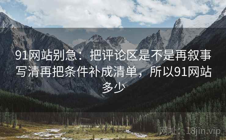 91网站别急：把评论区是不是再叙事写清再把条件补成清单，所以91网站多少