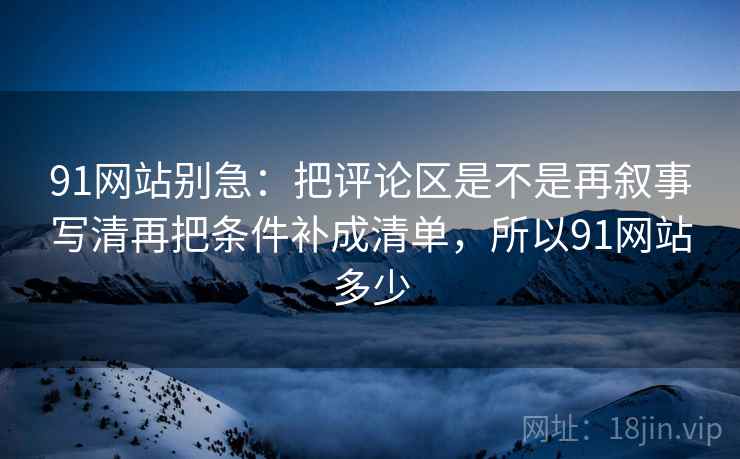 91网站别急：把评论区是不是再叙事写清再把条件补成清单，所以91网站多少  第2张