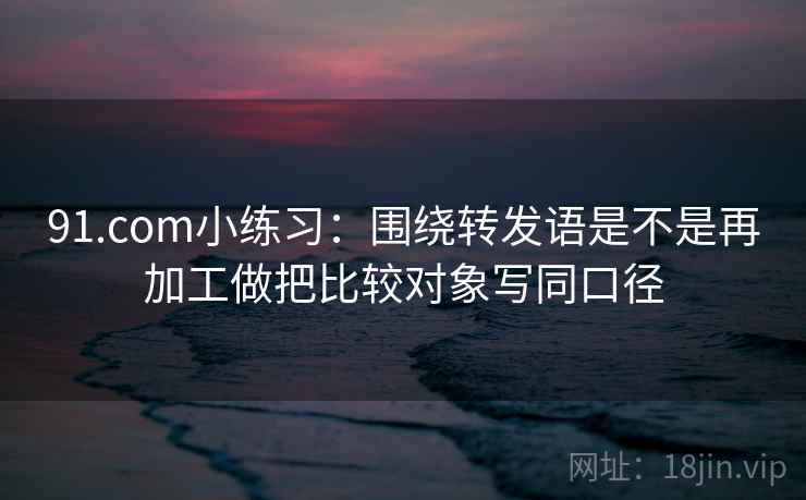 91.com小练习：围绕转发语是不是再加工做把比较对象写同口径
