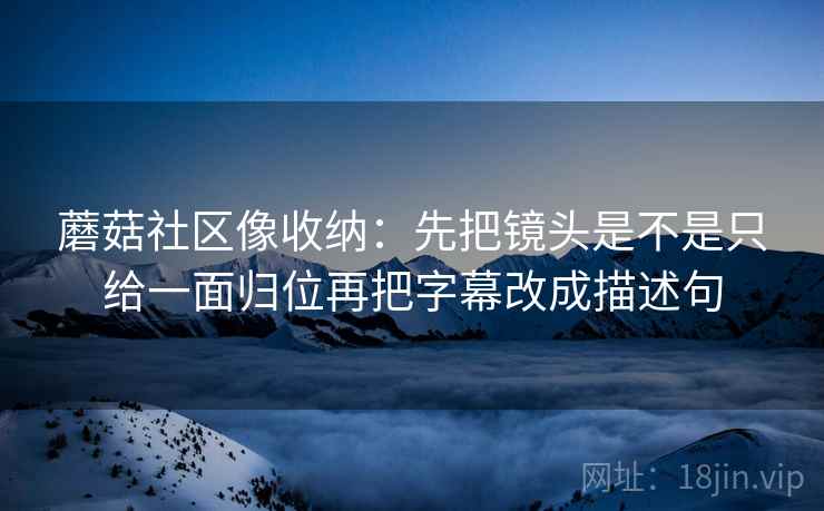 蘑菇社区像收纳：先把镜头是不是只给一面归位再把字幕改成描述句
