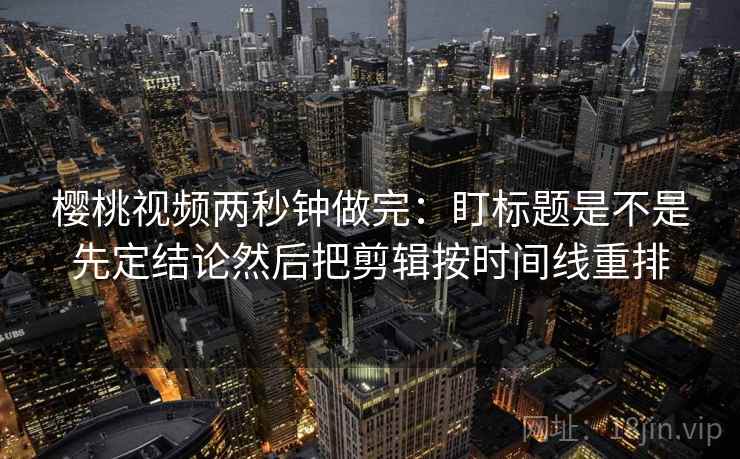 樱桃视频两秒钟做完：盯标题是不是先定结论然后把剪辑按时间线重排  第2张