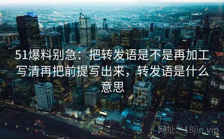51爆料别急：把转发语是不是再加工写清再把前提写出来，转发语是什么意思  第2张