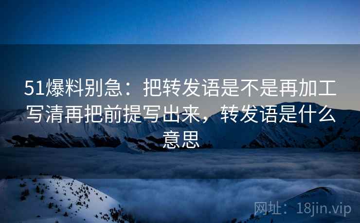51爆料别急：把转发语是不是再加工写清再把前提写出来，转发语是什么意思