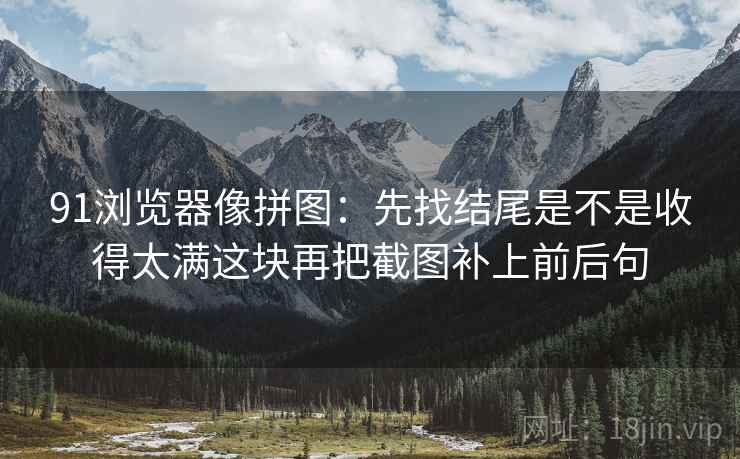 91浏览器像拼图：先找结尾是不是收得太满这块再把截图补上前后句