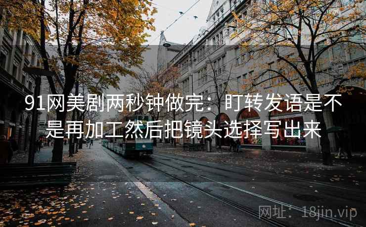 91网美剧两秒钟做完：盯转发语是不是再加工然后把镜头选择写出来  第2张
