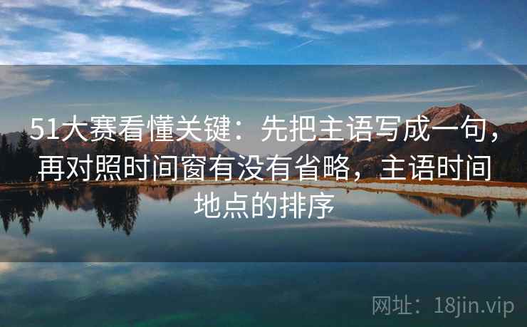 51大赛看懂关键：先把主语写成一句，再对照时间窗有没有省略，主语时间地点的排序