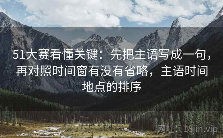 51大赛看懂关键：先把主语写成一句，再对照时间窗有没有省略，主语时间地点的排序  第2张
