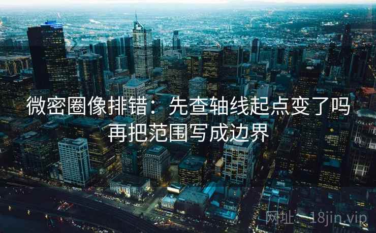 微密圈像排错：先查轴线起点变了吗再把范围写成边界  第2张