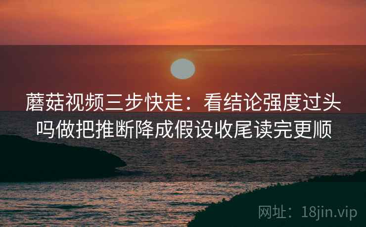 蘑菇视频三步快走：看结论强度过头吗做把推断降成假设收尾读完更顺  第2张