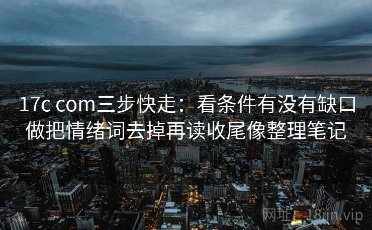 17c com三步快走：看条件有没有缺口做把情绪词去掉再读收尾像整理笔记