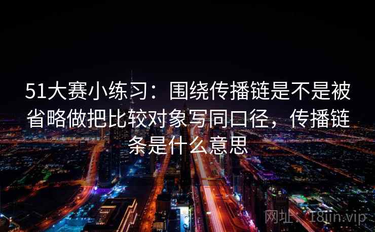 51大赛小练习：围绕传播链是不是被省略做把比较对象写同口径，传播链条是什么意思