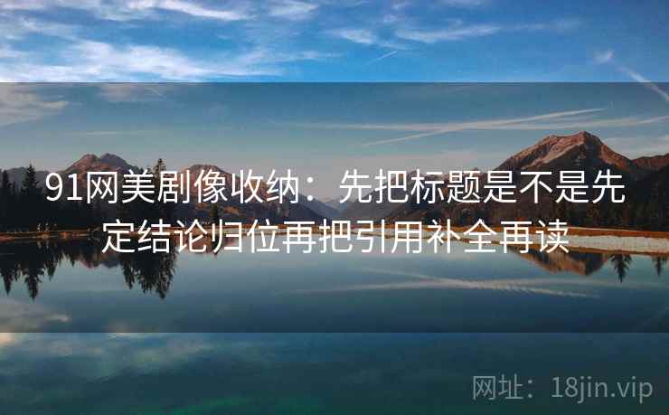 91网美剧像收纳：先把标题是不是先定结论归位再把引用补全再读